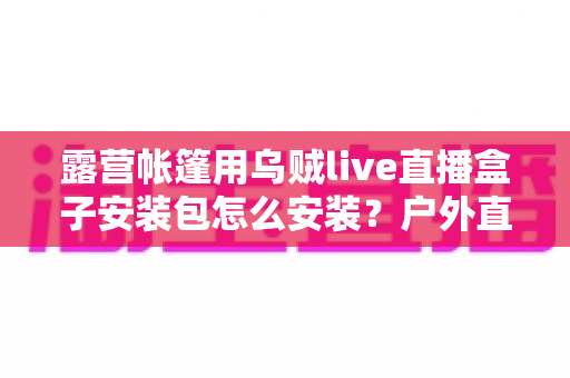 露营帐篷用乌贼live直播盒子安装包怎么安装？户外直播设备安装全流程一次讲透