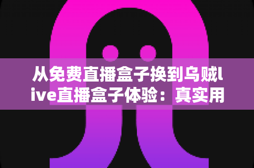 从免费直播盒子换到乌贼live直播盒子体验：真实用户换机心得与深度使用感受分享
