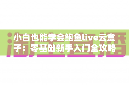 小白也能学会鲍鱼live云盒子：零基础新手入门全攻略，轻松掌握直播云设备的使用技巧