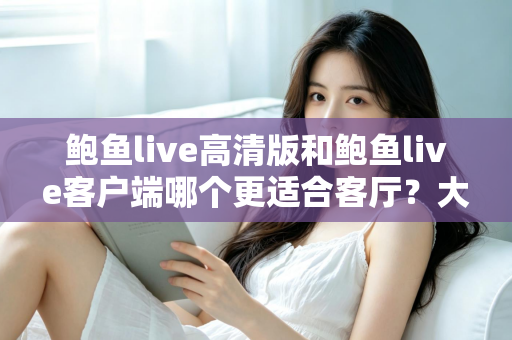 鲍鱼live高清版和鲍鱼live客户端哪个更适合客厅？大屏观影完整选购指南