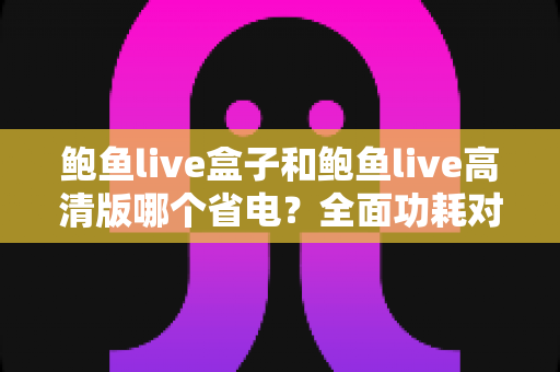 鲍鱼live盒子和鲍鱼live高清版哪个省电?全面功耗对比分析与省电技巧指南 鲍鱼live盒子和鲍鱼live高清版哪个省电?全面功耗对比分析与省电技巧指南