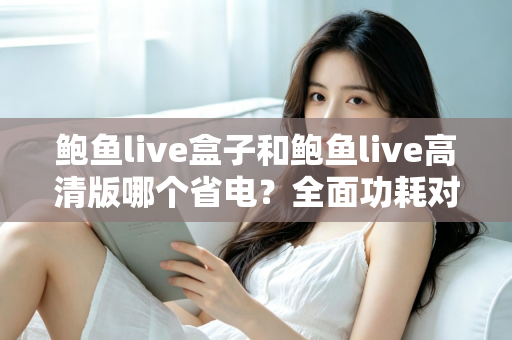 鲍鱼live盒子和鲍鱼live高清版哪个省电？全面功耗对比分析与省电技巧指南