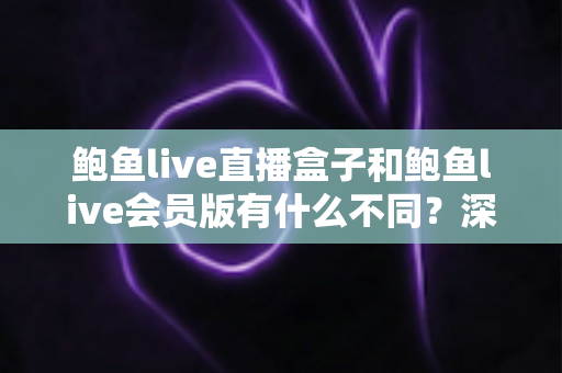 鲍鱼live直播盒子和鲍鱼live会员版有什么不同？深度解析两大版本的核心差异与选择指南