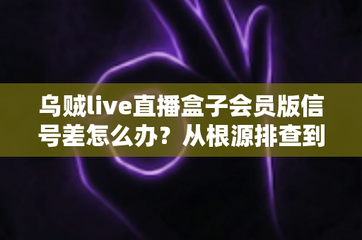 乌贼live直播盒子会员版信号差怎么办？从根源排查到彻底解决的完整指南
