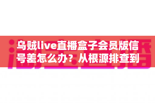 乌贼live直播盒子会员版信号差怎么办？从根源排查到彻底解决的完整指南