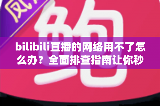 bilibili直播的网络用不了怎么办？全面排查指南让你秒速恢复观看