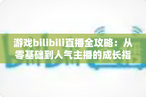 游戏bilibili直播全攻略：从零基础到人气主播的成长指南
