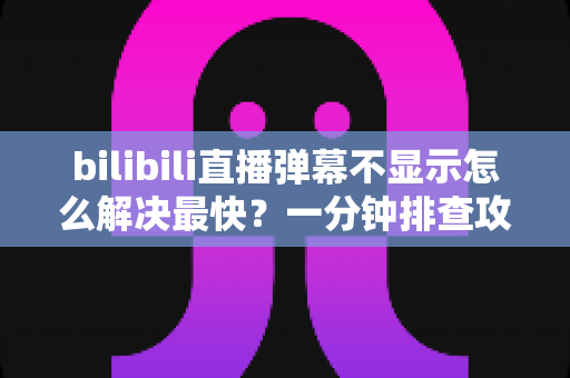 bilibili直播弹幕不显示怎么解决最快？一分钟排查攻略，快速找回满屏弹幕互动体验