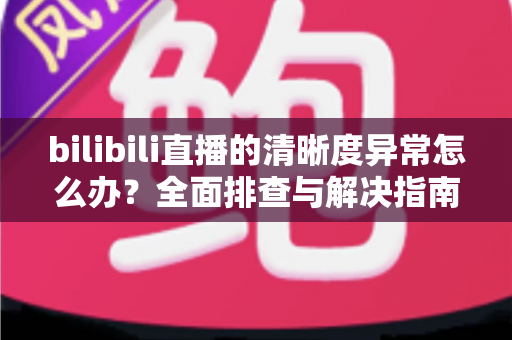 bilibili直播的清晰度异常怎么办？全面排查与解决指南助你畅享高清直播