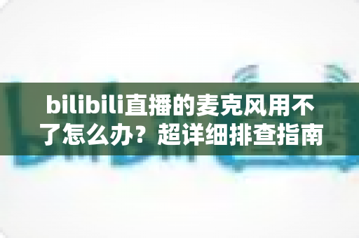 bilibili直播的麦克风用不了怎么办？超详细排查指南助你快速恢复开播