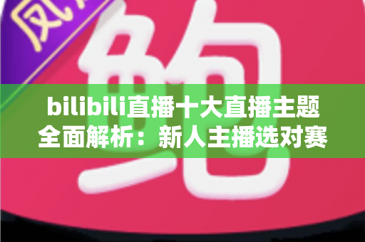 bilibili直播十大直播主题全面解析：新人主播选对赛道快速涨粉的实战指南