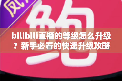 bilibili直播的等级怎么升级?新手必看的快速升级攻略与实用指南 bilibili直播的等级怎么升级?新手必看的快速升级攻略与实用指南