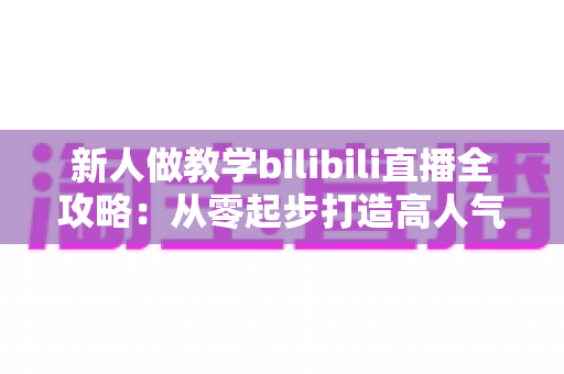 新人做教学bilibili直播全攻略：从零起步打造高人气知识直播间的实用指南