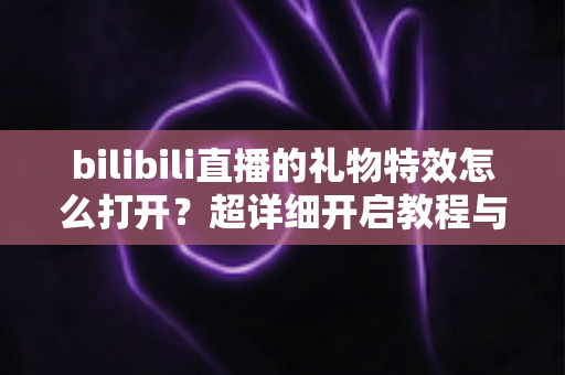 bilibili直播的礼物特效怎么打开?超详细开启教程与常见问题全解析 bilibili直播的礼物特效怎么打开?超详细开启教程与常见问题全解析