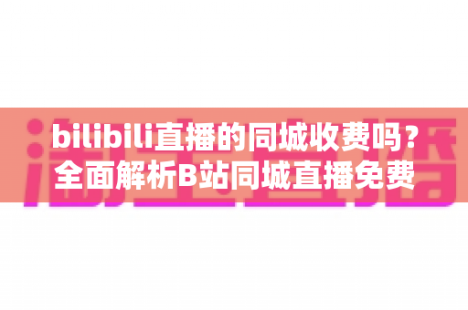 bilibili直播的同城收费吗？全面解析B站同城直播免费观看规则与隐藏消费点