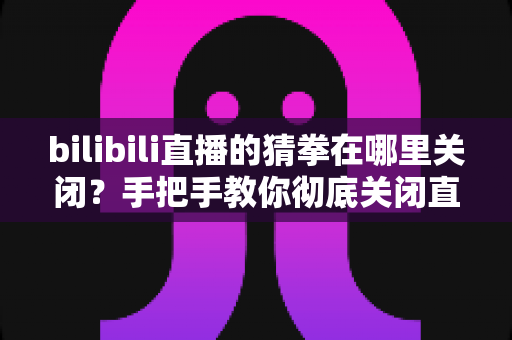 bilibili直播的猜拳在哪里关闭？手把手教你彻底关闭直播间猜拳互动的完整教程