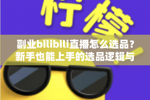 副业bilibili直播怎么选品？新手也能上手的选品逻辑与实战策略全解析