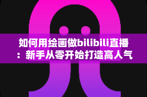 如何用绘画做bilibili直播：新手从零开始打造高人气绘画直播间的完整指南