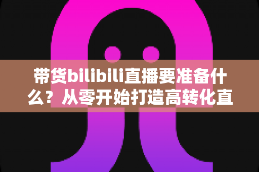 带货bilibili直播要准备什么？从零开始打造高转化直播间的完整攻略