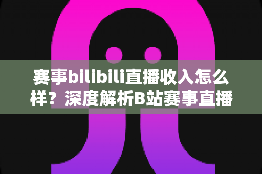 赛事bilibili直播收入怎么样？深度解析B站赛事直播的真实收益与赚钱潜力