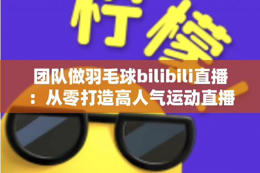 团队做羽毛球bilibili直播：从零打造高人气运动直播间的实战指南