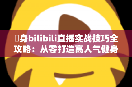 偩身bilibili直播实战技巧全攻略：从零打造高人气健身直播间的完整指南