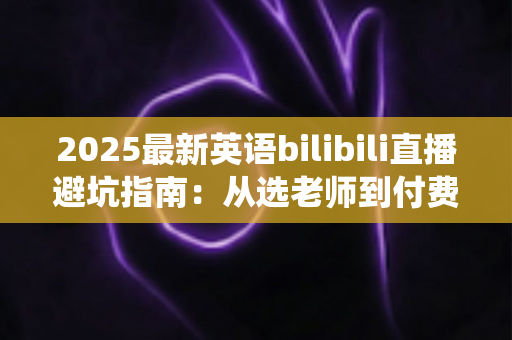 2025最新英语bilibili直播避坑指南：从选老师到付费，帮你绕开所有学习陷阱