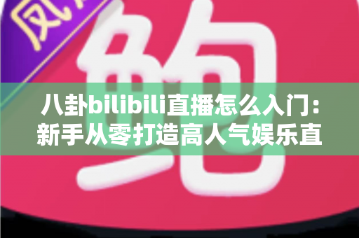 八卦bilibili直播怎么入门：新手从零打造高人气娱乐直播间的完整指南