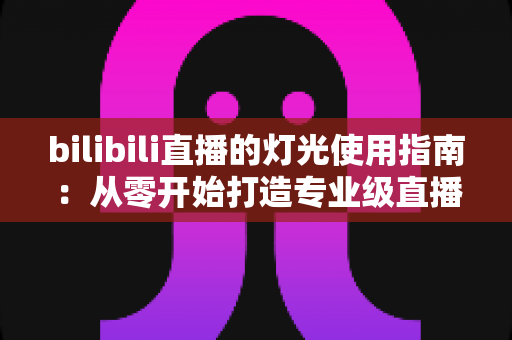 bilibili直播的灯光使用指南：从零开始打造专业级直播间光效的完整攻略