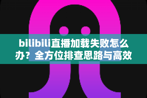 bilibili直播加载失败怎么办？全方位排查思路与高效解决方案汇总
