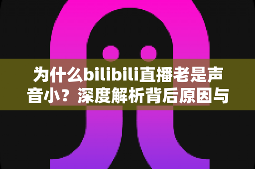 为什么bilibili直播老是声音小?深度解析背后原因与超实用解决方法全指南 为什么bilibili直播老是声音小?深度解析背后原因与超实用解决方法全指南