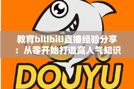 教育bilibili直播经验分享：从零开始打造高人气知识直播间的实战指南