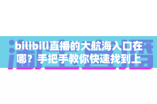 bilibili直播的大航海入口在哪？手把手教你快速找到上舰按钮并顺利开通舰长特权