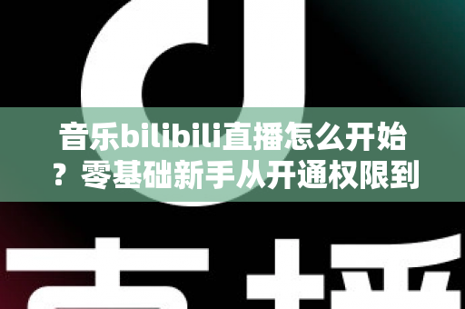 音乐bilibili直播怎么开始?零基础新手从开通权限到人气爆棚的完整实战指南 音乐bilibili直播怎么开始?零基础新手从开通权限到人气爆棚的完整实战指南