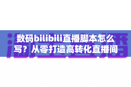 数码bilibili直播脚本怎么写?从零打造高转化直播间的完整指南 数码bilibili直播脚本怎么写?从零打造高转化直播间的完整指南