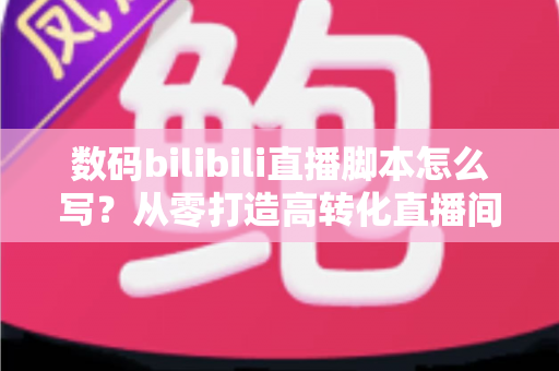 数码bilibili直播脚本怎么写?从零打造高转化直播间的完整指南 数码bilibili直播脚本怎么写?从零打造高转化直播间的完整指南