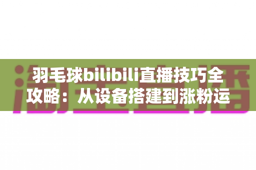 羽毛球bilibili直播技巧全攻略：从设备搭建到涨粉运营，手把手教你打造高人气羽毛球直播间
