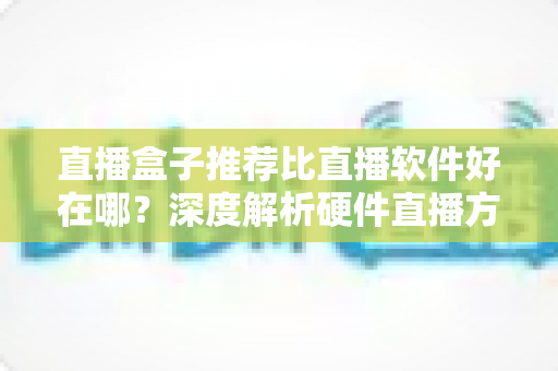 直播盒子推荐比直播软件好在哪？深度解析硬件直播方案的核心优势与选购指南