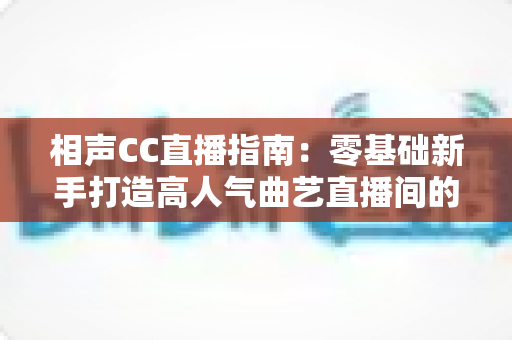 相声CC直播指南:零基础新手打造高人气曲艺直播间的完整攻略 相声CC直播指南:零基础新手打造高人气曲艺直播间的完整攻略