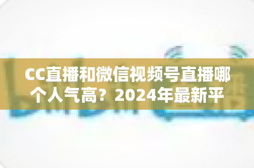 CC直播和微信视频号直播哪个人气高？2024年最新平台人气深度对比与选择指南