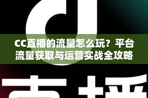 CC直播的流量怎么玩?平台流量获取与运营实战全攻略 CC直播的流量怎么玩?平台流量获取与运营实战全攻略