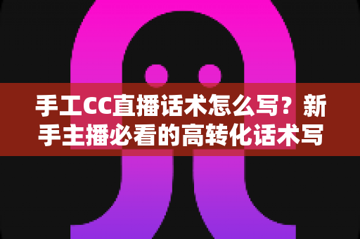 手工CC直播话术怎么写？新手主播必看的高转化话术写作全攻略