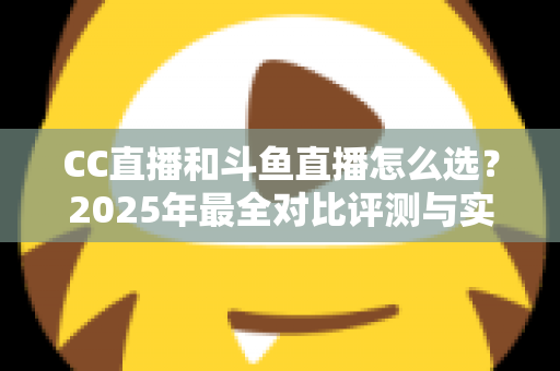 CC直播和斗鱼直播怎么选？2025年最全对比评测与实用选择指南