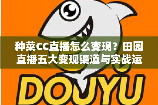 种菜CC直播怎么变现?田园直播五大变现渠道与实战运营全攻略 种菜CC直播怎么变现?田园直播五大变现渠道与实战运营全攻略