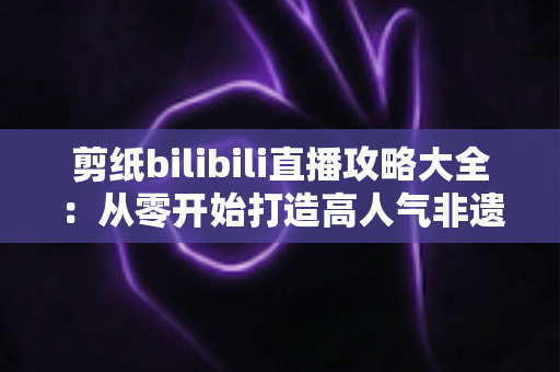 剪纸bilibili直播攻略大全：从零开始打造高人气非遗剪纸直播间的实用指南