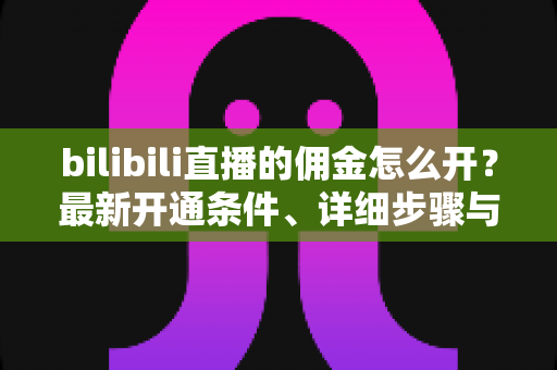 bilibili直播的佣金怎么开？最新开通条件、详细步骤与收益提现全攻略