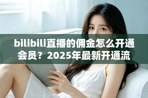 bilibili直播的佣金怎么开通会员？2025年最新开通流程与收益指南全解析