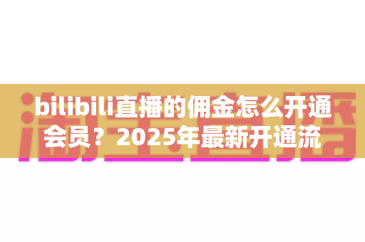 bilibili直播的佣金怎么开通会员？2025年最新开通流程与收益指南全解析