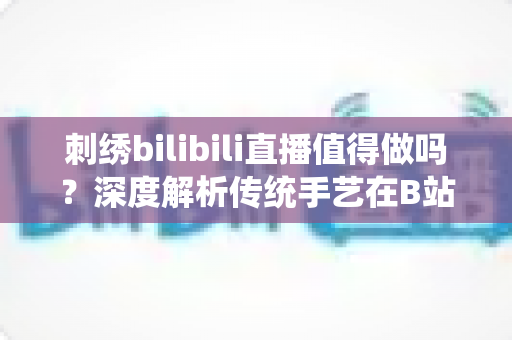 刺绣bilibili直播值得做吗?深度解析传统手艺在B站的机遇、挑战与变现前景 刺绣bilibili直播值得做吗?深度解析传统手艺在B站的机遇、挑战与变现前景