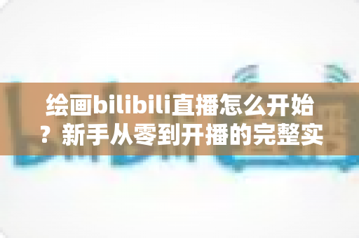 绘画bilibili直播怎么开始？新手从零到开播的完整实战指南